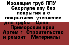 Изоляция труб ППУ , Скорлупа ппу без покрытия и с покрытием, утепление для трубы › Цена ­ 150 - Приморский край, Артем г. Строительство и ремонт » Материалы   